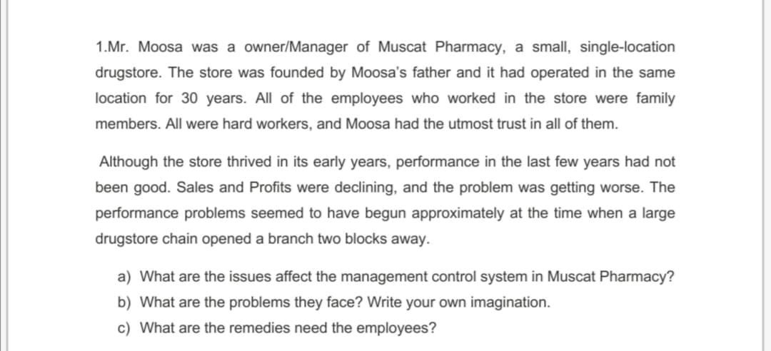 1.Mr. Moosa was a owner/Manager of Muscat Pharmacy, a small, single-location
drugstore. The store was founded by Moosa's father and it had operated in the same
location for 30 years. All of the employees who worked in the store were family
members. All were hard workers, and Moosa had the utmost trust in all of them.
Although the store thrived in its early years, performance in the last few years had not
been good. Sales and Profits were declining, and the problem was getting worse. The
performance problems seemed to have begun approximately at the time when a large
drugstore chain opened a branch two blocks away.
a) What are the issues affect the management control system in Muscat Pharmacy?
b) What are the problems they face? Write your own imagination.
c) What are the remedies need the employees?
