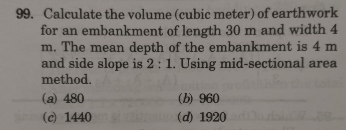 99. Calculate the volume (cubic meter) of earthwork
for an embankment of length 30 m and width 4
m. The mean depth of the embankment is 4 m
and side slope is 2 : 1. Using mid-sectional area
method.
(b) 960
(d) 1920
(a) 480
(c) 1440
