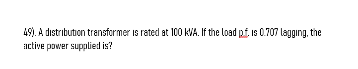 49). A distribution transformer is rated at 100 kVA. If the load p.f. is 0.707 lagging, the
active power supplied is?
