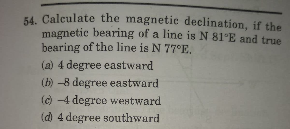 54. Calculate the magnetic declination, if the
magnetic bearing of a line is N 81°E and true
bearing of the line is N 77°E.
(a) 4 degree eastward
(b) -8 degree eastward
(c) -4 degree westward
(d) 4 degree southward
