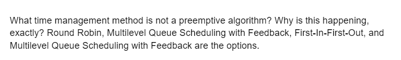 What time management method is not a preemptive algorithm? Why is this happening,
exactly? Round Robin, Multilevel Queue Scheduling with Feedback, First-In-First-Out, and
Multilevel Queue Scheduling with Feedback are the options.