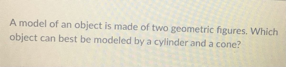 A model of an object is made of two geometric figures. Which
object can best be modeled by a cylinder and a cone?
