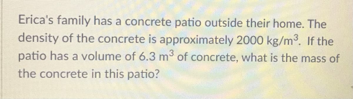 Erica's family has a concrete patio outside their home. The
density of the concrete is approximately 2000 kg/m3. If the
patio has a volume of 6.3 m of concrete, what is the mass of
the concrete in this patio?
