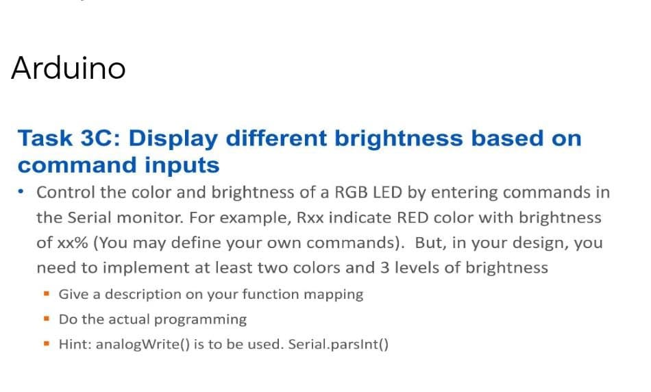 Arduino
Task 3C: Display different brightness based on
command inputs
• Control the color and brightness of a RGB LED by entering commands in
the Serial monitor. For example, Rxx indicate RED color with brightness
of xx% (You may define your own commands). But, in your design, you
need to implement at least two colors and 3 levels of brightness
- Give a description on your function mapping
- Do the actual programming
- Hint: analogWrite() is to be used. Serial.parsInt()
