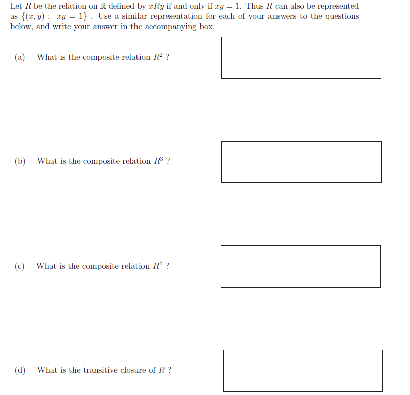 Let R be the relation on R defined by Ry if and only if ry 1. Thus R can also be represented
as (r, y) ry = 1} . Use a similar representation for each of your answers to the questions
below, and write your answer in the accompanying box
What is the composite relation R2 ?
(a)
(b)
What is the composite relation R3?
What is the composite relation R4?
(c)
(d)
What is the transitive closure of R?
