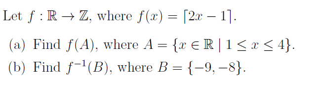 Let f : R → Z, where f(x) = [2x – 1].
(a) Find f(A), where A = {x € R | 1< x < 4}.
(b) Find f-'(B), where B = {-9, –8}.
