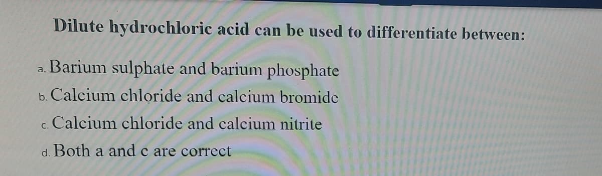 Dilute hydrochloric acid can be used to differentiate between:
a. Barium sulphate and barium phosphate
b. Calcium chloride and calcium bromide
c. Calcium chloride and calcium nitrite
d. Both a and c are correct
