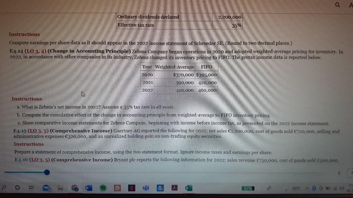 Ordinary dividends declared
2,200,000
Effective tax rate
35%
Instructions
Compute earnings per share data as it should appear in the 2022 income statement of Schroeder SE. (Round to two decimal places.)
E4.14 (LO 3, 4) (Change in Accounting Principle) Zehms Company began operations in 2020 and adopted weighted-average pricing for inventory. In
2022, in accordance with other companies in its industry, Zehms changed its inventory pricing to FIFO. The pretax income data is reported below.
Year Weighted-Average
FIFO
2020
$370,000 $395,000
2021
390,000
420,000
2022
410,000 460,000
Instructions
a. What is Zehms's net income in 2022? Assume a 35% tax rate in all vears.
b. Compute the cumulative effect of the change in acounting principle from weighted-average to FIFO inventory pricing.
c. Show comparative income statements for Zehms Company, beginning with income before income tax, as presented on the 2022 income statement.
E4.15 (LO 3, 5) (Comprehensive Income) Gaertner AG reported the following for 2022: net sales €1,200,000, cost of goods sold €720,000, selling and
administrative expenses €320,000, and an unrealized holding gain on non-trading equity securities.
Instructions
Prepare a statement of comprehensive income, using the two statement format. Ignore income taxes and earnings per share.
E4.16 (LO 3, 5) (Comprehensive Income) Bryant ple reports the following information for 2022: sales revenue £750,000, cost of goods sold £500.00o,
11
829
26°C
