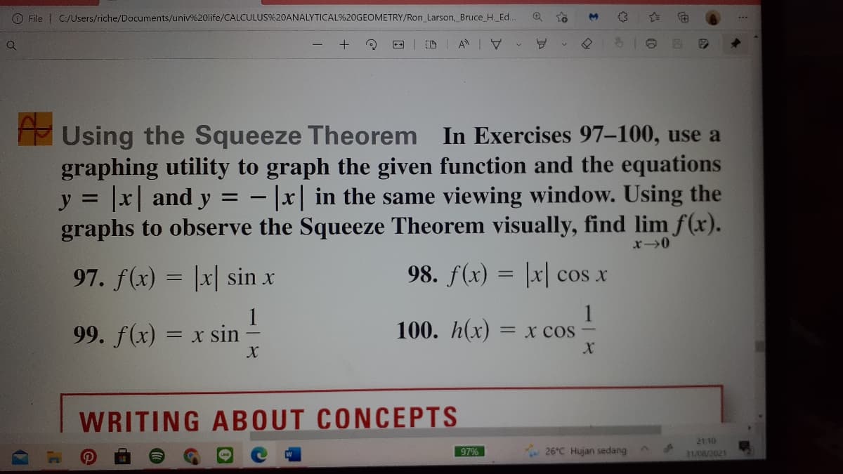 O File | C:/Users/riche/Documents/univ%20life/CALCULUS%20ANALYTICAL%20GEOMETRY/Ron_Larson, Bruce_H. Ed..
Using the Squeeze Theorem In Exercises 97–100, use a
graphing utility to graph the given function and the equations
y = |x| and y = - |x| in the same viewing window. Using the
graphs to observe the Squeeze Theorem visually, find lim f(x).
%3D
%3D
97. f(x) = |x| sin x
98. f(x) = |x| cos x
1
99. f(x) = x sin
100. h(x)
= x COS-
WRITING ABOUT CONCEPTS
21 10
97%
26°C Hujan sedang
31/08/2021
