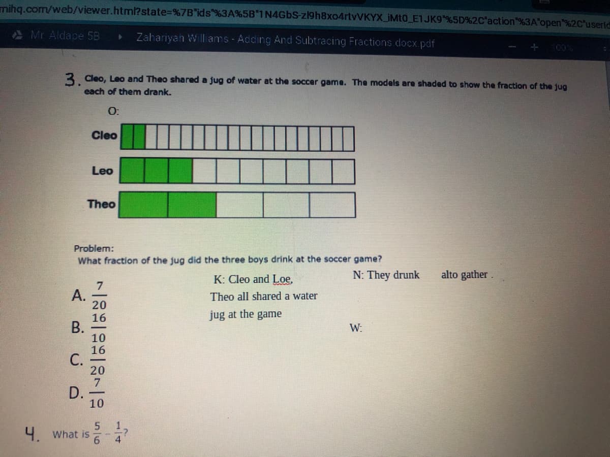 mihg.com/web/viewer.html? state%=D%7B"ids"%3A%5B"1 N4GBS-zl9h8xo4rtvVKYX_iMt0_E1JK9 %5D%2C'action"%3A"open"%2C'useric
A Mr Aldape 5B
Zahariyan Williams - Adding And Subtracing Fractions docx pdf
100%
3 Cleo, Leo and Theo shared a jug of water at the soccer game. The models are shaded to show the fraction of the jug
each of them drank.
O:
Cleo
Leo
Theo
Problem:
What fraction of the jug did the three boys drink at the soccer game?
K: Cleo and Loe,
N: They drunk
alto gather
A.
20
16
В.
10
16
C.
20
Theo all shared a water
jug at the game
W:
D.
10
4. What is
6.
14

