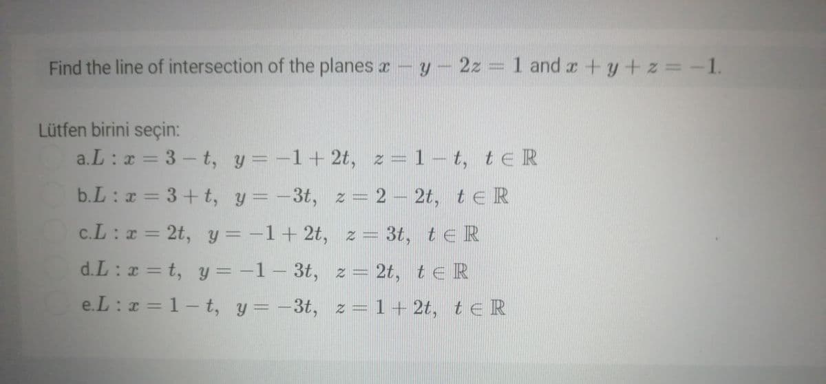 Find the line of intersection of the planes r- y- 2z = 1 and r +y+z=-1.
Lütfen birini seçin:
a.L : a = 3 - t, y = -1+ 2t, z=1– t, t E R
b.L: x = 3+ t, y=-3t, z= 2-2t, t eR
c.L: x = 2t, y = -1+ 2t, z = 3t, teR
d.L : x = t, y = -1 – 3t,
z = 2t, te R
%3D
e.L : x = 1- t, y = -3t, z = 1 + 2t, t eR
