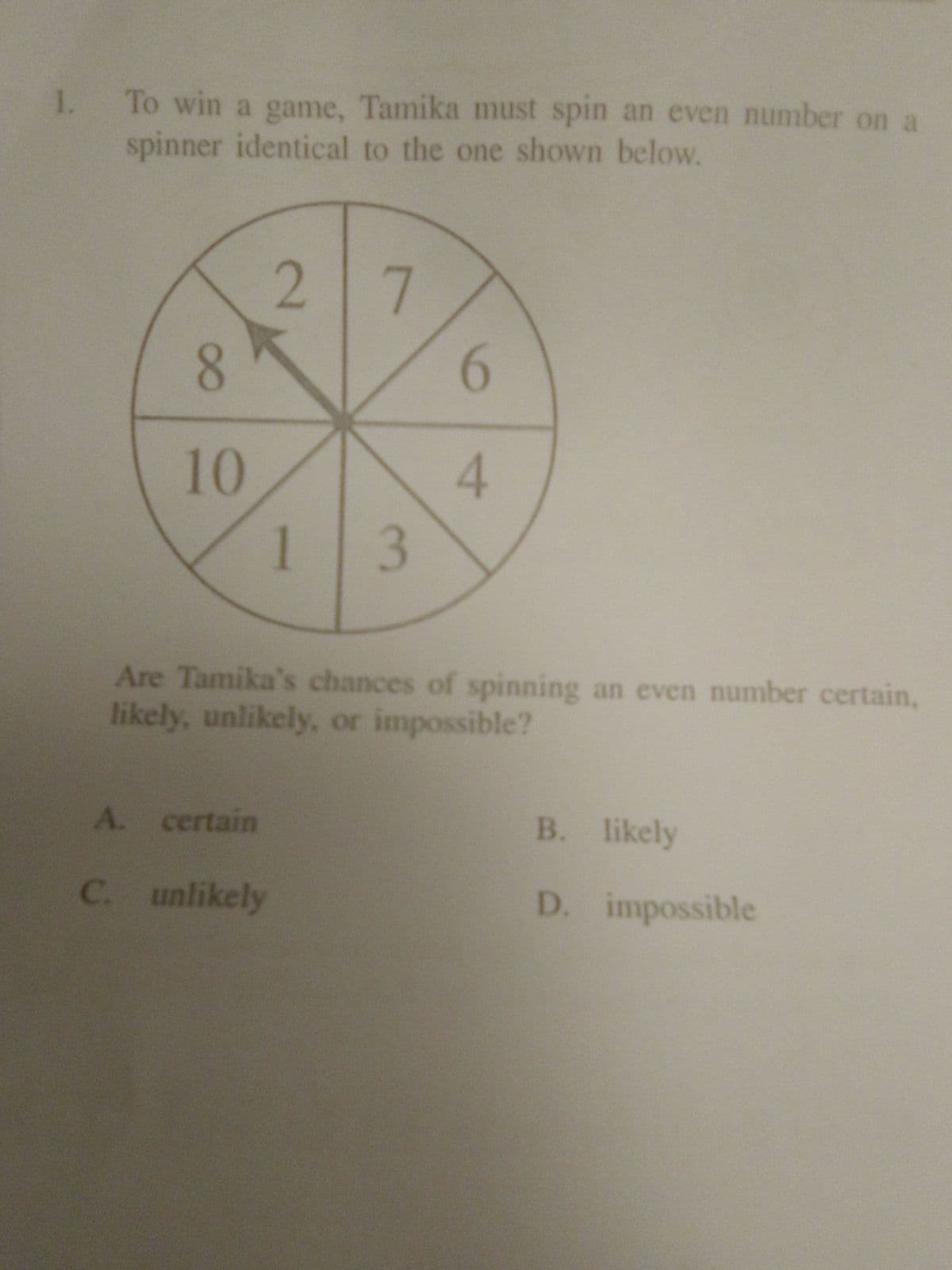 1. To win a game, Tamika must spin an even number on a
spinner identical to the one shown below.
2 7
10
13
Are Tamika's chances of spinning an even number certain,
likely, unlikely, or impossible?
A. certain
B. likely
C. unlikely
D. impossible
4.
8.
