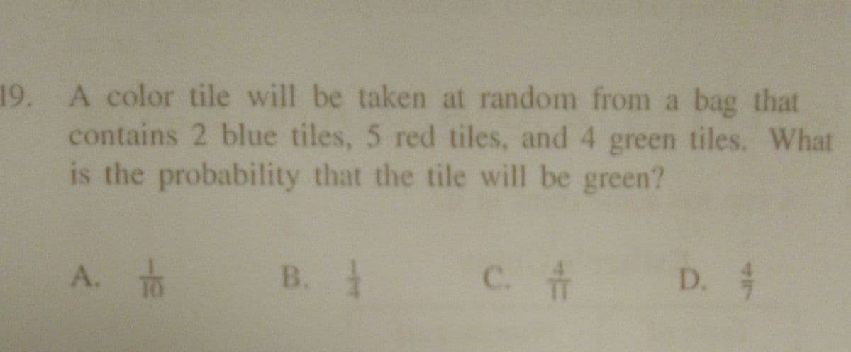 19. A color tile will be taken at random from a bag that
contains 2 blue tiles, 5 red tiles, and 4 green tiles. What
is the probability that the tile will be green?
A. TO
B.
C. #
D. 4
