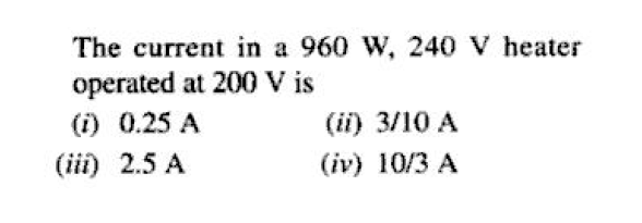 The current in a 960 W, 240 V heater
operated at 200 V is
(i) 0.25 A
(ii) 3/10 A
(iii) 2.5 A
(iv) 10/3 A
