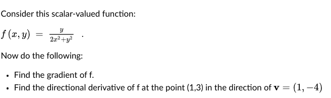 Consider this scalar-valued function:
f (x, y)
2x2+y?
Now do the following:
• Find the gradient of f.
• Find the directional derivative of f at the point (1,3) in the direction of v = (1, –4)
