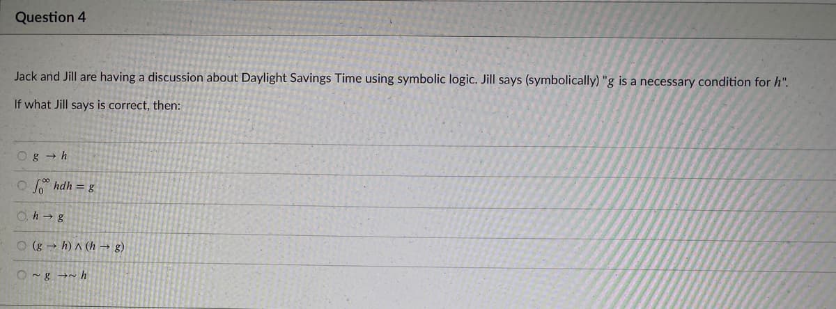 Question 4
Jack and Jill are having a discussion about Daylight Savings Time using symbolic logic. Jill says (symbolically) "g is a necessary condition for h".
If what Jill says is correct, then:
Og - h
O ° hdh = g
O, h → g
O (g → h) ^ (h → g)
O ~g →~ h
