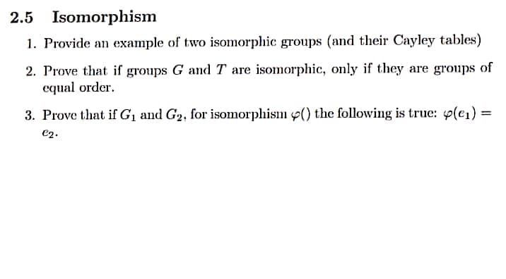 2.5 Isomorphism
1. Provide an example of two isomorphic groups (and their Cayley tables)
2. Prove that if groups G and T are isomorphic, only if they are groups of
equal order.
3. Prove that if G1 and G2, for isomorphism p() the following is true: 4(e1)
e2.
