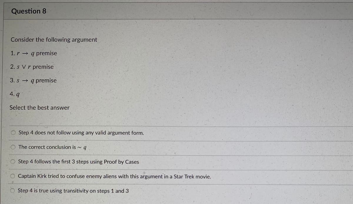 Question 8
Consider the following argument
1. r q premise
2. s Vr premise
3. s → q premise
4. q
Select the best answer
O Step 4 does not follow using any valid argument form.
The correct conclusion is ~ q
O Step 4 follows the first 3 steps using Proof by Cases
O Captain Kirk tried to confuse enemy aliens with this argument in a Star Trek movie.
Step 4 is true using transitivity on steps 1 and 3
