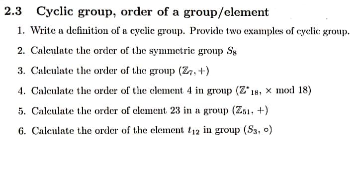 2.3
Cyclic group, order of a group/element
1. Write a definition of a cyclic group. Provide two examples of cyclic group.
2. Calculate the order of the symmetric group S8
3. Calculate the order of the group (Z7, +)
4. Calculate the order of the element 4 in group (Z*18, × mod 18)
5. Calculate the order of element 23 in a group (Z51, +)
6. Calculate the order of the element t12 in group (S3, o)
