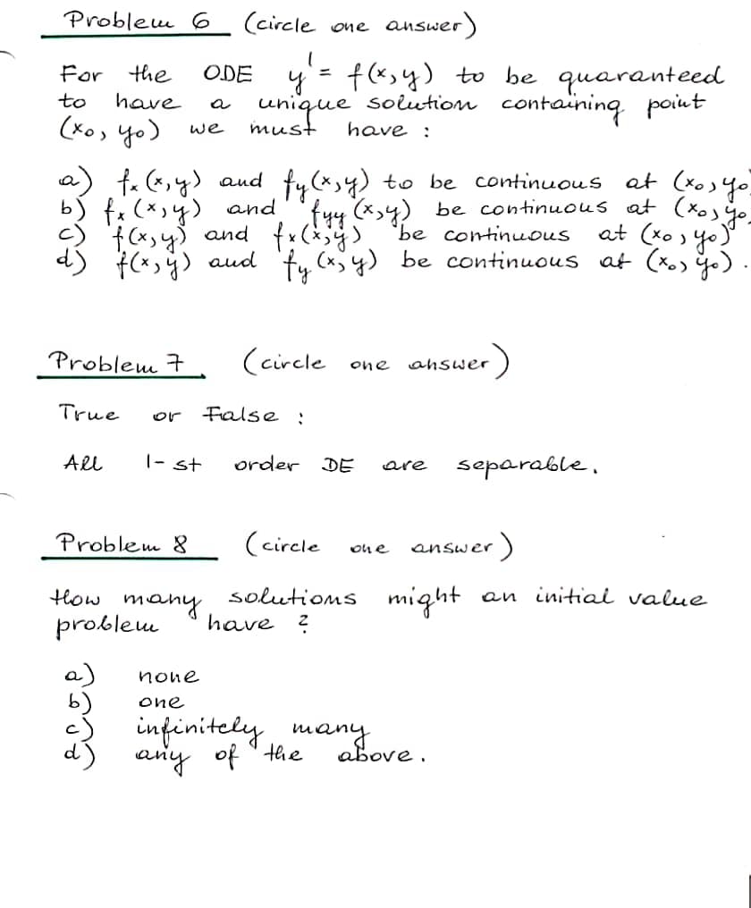 Problem 6_ (circle one
answer
y= f(x,y) to be quaranteed
unique soiution containing point
For
the
ODE
to
have
(xo> yo)
we
must
have :
at (xos
a) t. (,y) aud fy(*,4) to be continuous
b) fx (*,4) and''fyy (x,4) be continuous at (xoo
f (x,y) and fx(x) 'be continuous
(x,ÿ) aud 'fy (xjy) be continuous at (xo yo)
at (ko ) yo)
Problem 7
(circle
:)
one
ahswer
True
False :
or
Al
|- st
order DE
separable,
are
Problem 8
(circle
answer)
on e
solutioms
have ?
might
an initiai value
How
many
problem
a)
none
one
infinitely many
any of "the
above.
