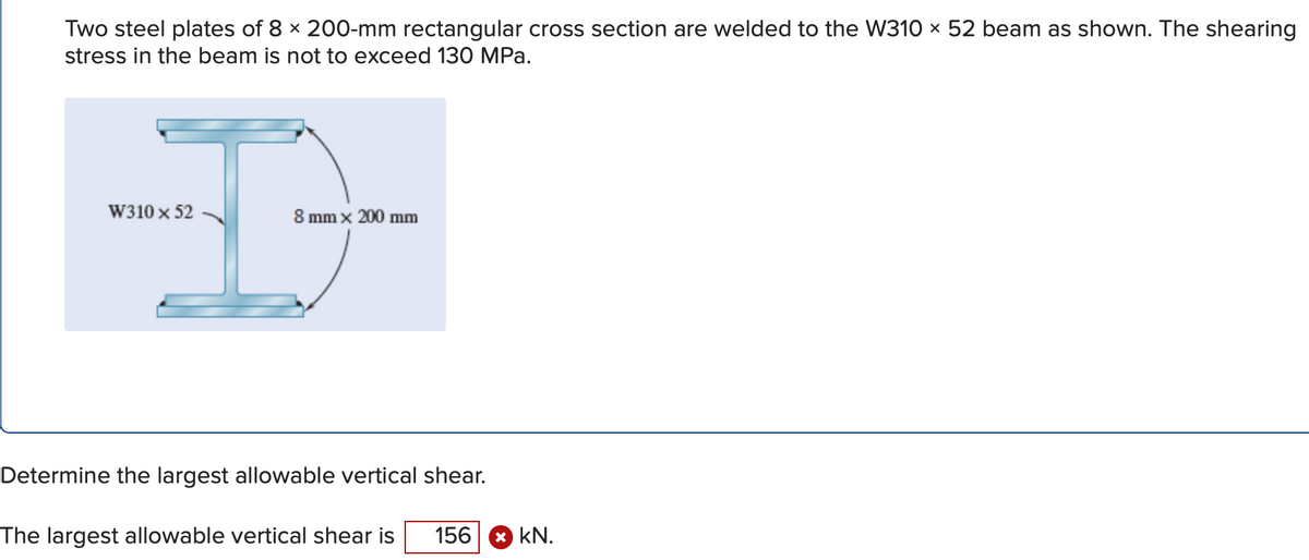 Two steel plates of 8 x 200-mm rectangular cross section are welded to the W310 x 52 beam as shown. The shearing
stress in the beam is not to exceed 130 MPa.
W310 x 52
8 mm x 200 mm
Determine the largest allowable vertical shear.
The largest allowable vertical shear is
156
* kN.
