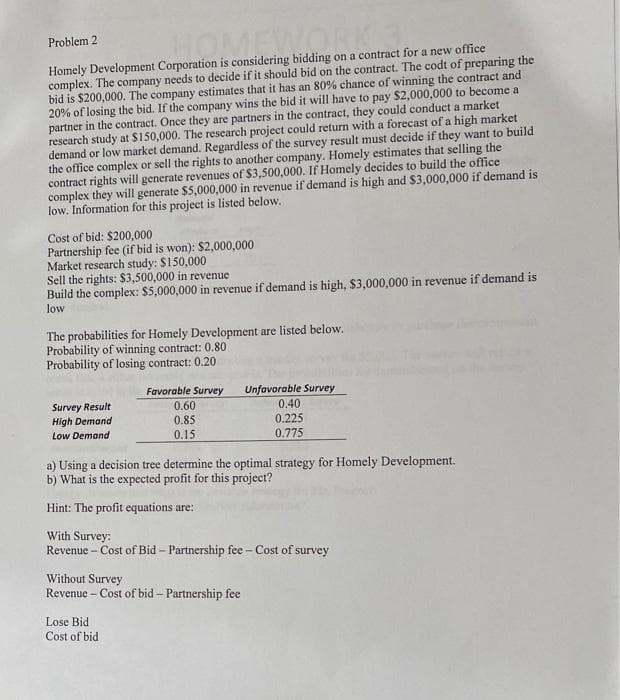 Problem 2
Homely Development Corporation is considering bidding on a contract for a new office
complex. The company needs to decide if it should bid on the contract. The codt of preparing the
bid is $200,000. The company estimates that it has an 80% chance of winning the contract and
20% of losing the bid. If the company wins the bid it will have to pay $2,000,000 to become a
partner in the contract. Once they are partners in the contract, they could conduct a market
research study at $150,000. The research project could return with a forecast of a high market
demand or low market demand. Regardless of the survey result must decide if they want to build
the office complex or sell the rights to another company. Homely estimates that selling the
contract rights will generate revenues of $3,500,000. If Homely decides to build the office
complex they will generate $5,000,000 in revenue if demand is high and $3,000,000 if demand is
low. Information for this project is listed below.
OMI
Cost of bid: $200,000
Partnership fee (if bid is won): $2,000,000
Market research study: $150,000
Sell the rights: $3,500,000 in revenue
Build the complex: $5,000,000 in revenue if demand is high, $3,000,000 in revenue if demand is
low
The probabilities for Homely Development are listed below.
Probability of winning contract: 0.80
Probability of losing contract: 0.20
Favorable Survey
Unfavorable Survey
0.40
Survey Result
High Demand
Low Demand
0.60
0.85
0.225
0.15
0.775
a) Using a decision tree determine the optimal strategy for Homely Development.
b) What is the expected profit for this project?
Hint: The profit equations are:
With Survey:
Revenue - Cost of Bid – Partnership fee – Cost of survey
Without Survey
Revenue - Cost of bid - Partnership fee
Lose Bid
Cost of bid
