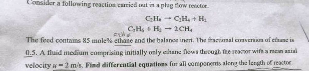 Consider a following reaction carried out in a plug flow reactor.
C₂H6C₂H4 + H₂
C₂H6 + H₂
2 CH₂
cells
The feed contains 85 mole% ethane and the balance inert. The fractional conversion of ethane is
0.5. A fluid medium comprising initially only ethane flows through the reactor with a mean axial
velocity u = 2 m/s. Find differential equations for all components along the length of reactor.
1