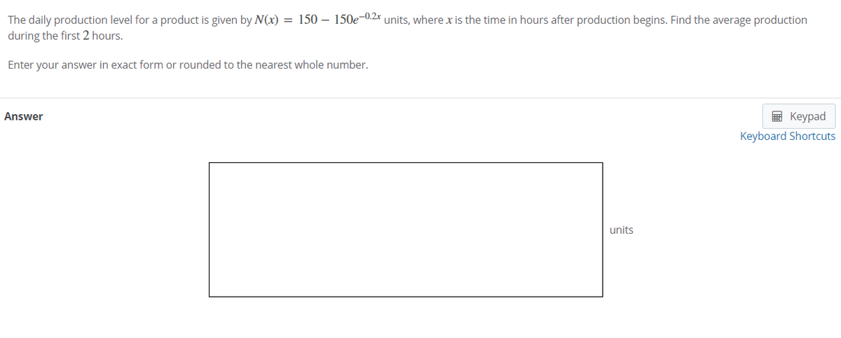 The daily production level for a product is given by N(x) = 150 – 150e-0.2x units, where x is the time in hours after production begins. Find the average production
during the first 2 hours.
Enter your answer in exact form or rounded to the nearest whole number.
Answer
E Keypad
Keyboard Shortcuts
units
