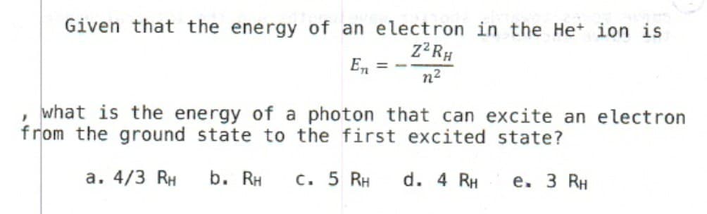 Given that the energy of an electron in the He+ ion is
Z²RH
n²
En = -
}
what is the energy of a photon that can excite an electron
from the ground state to the first excited state?
a. 4/3 RH b. RH c. 5 RH
d. 4 RH
e. 3 RH