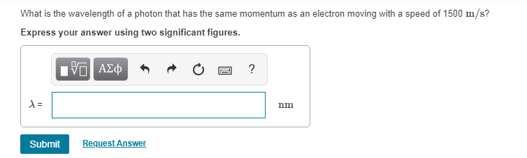 What is the wavelength of a photon that has the same momentum as an electron moving with a speed of 1500 m/s?
Express your answer using two significant figures.
195| ΑΣΦ
λ=
Submit Request Answer
?
nm