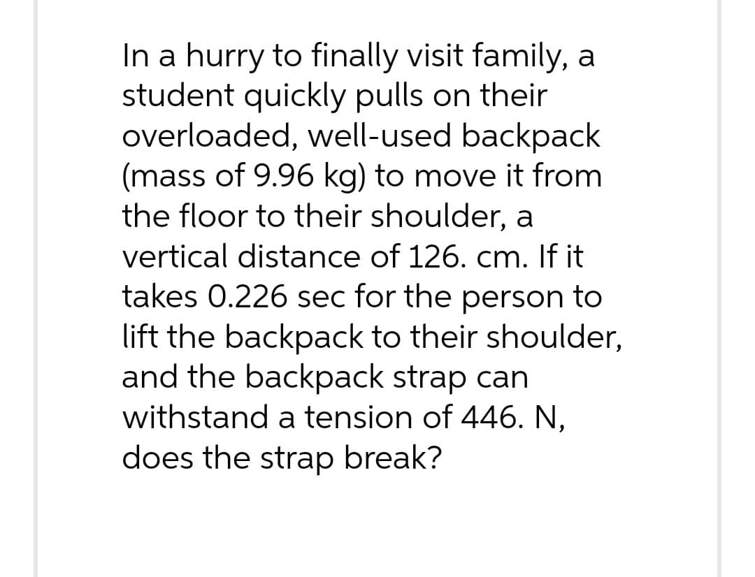 In a hurry to finally visit family, a
student quickly pulls on their
overloaded, well-used backpack
(mass of 9.96 kg) to move it from
the floor to their shoulder, a
vertical distance of 126. cm. If it
takes 0.226 sec for the person to
lift the backpack to their shoulder,
and the backpack strap can
withstand a tension of 446. N.
does the strap break?