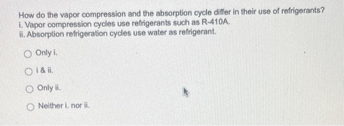 How do the vapor compression and the absorption cycle differ in their use of refrigerants?
i. Vapor compression cycles use refrigerants such as R-410A.
ii. Absorption refrigeration cycles use water as refrigerant.
O Only i.
Oi & ii.
O Only ii.
ONeither i. nor ii.