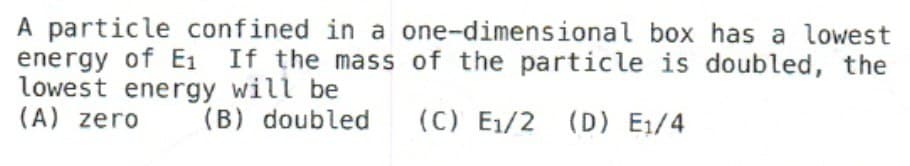 A particle confined in a one-dimensional box has a lowest
energy of E₁ If the mass of the particle is doubled, the
lowest energy will be
(A) zero
(B) doubled (C) E₁/2 (D) E₁/4