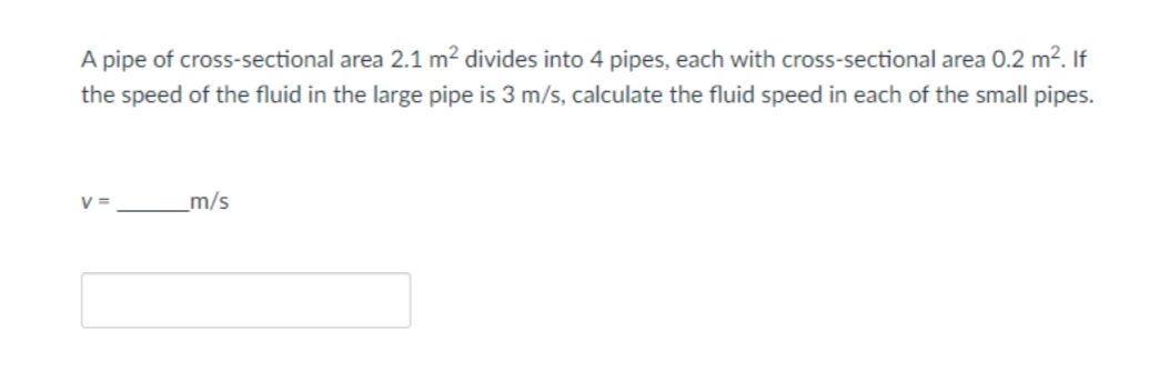 A pipe of cross-sectional area 2.1 m² divides into 4 pipes, each with cross-sectional area 0.2 m². If
the speed of the fluid in the large pipe is 3 m/s, calculate the fluid speed in each of the small pipes.
V=
m/s