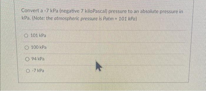 Convert a -7 kPa (negative 7 kiloPascal) pressure to an absolute pressure in
kPa. (Note: the atmospheric pressure is Patm = 101 kPa)
O101 kPa
100 kPa
O94 kPa
O-7 kPa