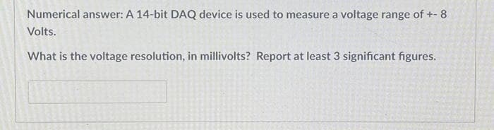 Numerical answer: A 14-bit DAQ device is used to measure a voltage range of +- 8
Volts.
What is the voltage resolution, in millivolts? Report at least 3 significant figures.