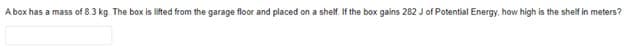 A box has a mass of 8.3 kg. The box is lifted from the garage floor and placed on a shelf. If the box gains 282 J of Potential Energy, how high is the shelf in meters?