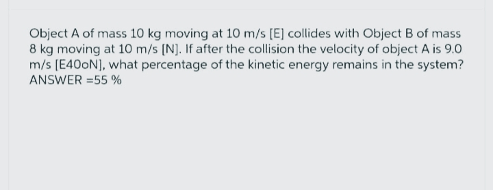 Object A of mass 10 kg moving at 10 m/s [E] collides with Object B of mass
8 kg moving at 10 m/s [N]. If after the collision the velocity of object A is 9.0
m/s [E400N], what percentage of the kinetic energy remains in the system?
ANSWER = 55 %