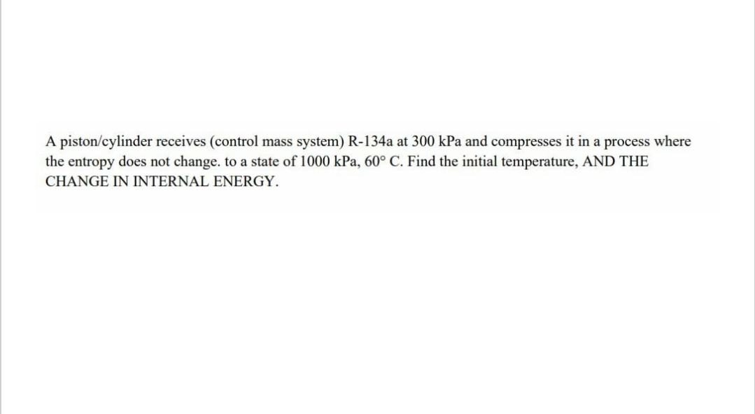 A piston/cylinder receives (control mass system) R-134a at 300 kPa and compresses it in a process where
the entropy does not change. to a state of 1000 kPa, 60° C. Find the initial temperature, AND THE
CHANGE IN INTERNAL ENERGY.