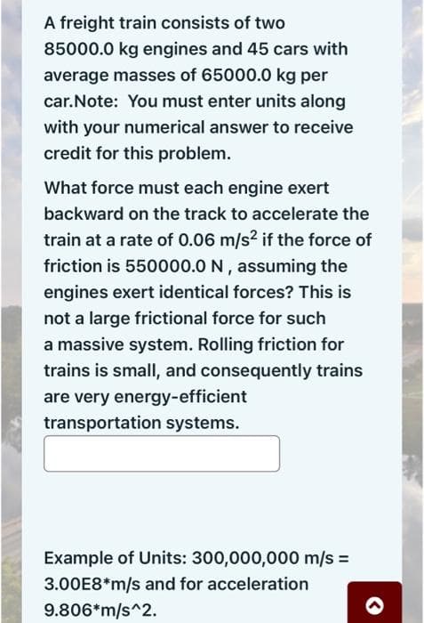 A freight train consists of two
85000.0 kg engines and 45 cars with
average masses of 65000.0 kg per
car. Note: You must enter units along
with your numerical answer to receive
credit for this problem.
What force must each engine exert
backward on the track to accelerate the
train at a rate of 0.06 m/s² if the force of
friction is 550000.0 N, assuming the
engines exert identical forces? This is
not a large frictional force for such
a massive system. Rolling friction for
trains is small, and consequently trains
are very energy-efficient
transportation systems.
Example of Units: 300,000,000 m/s =
3.00E8*m/s and for acceleration
9.806*m/s^2.