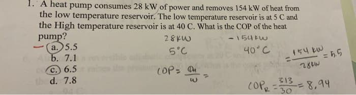 1. A heat pump consumes 28 kW of power and removes 154 kW of heat from
the low temperature reservoir. The low temperature reservoir is at 5 C and
the High temperature reservoir is at 40 C. What is the COP of the heat
-154kw
28kW
5°C
pump?
(a.) 5.5
Ab. 7.1
coc.) 6.5
the d. 7.8
L
(OP= 04
w
40°C
154 kW
28kW
313
COPR =3
= 5.5
30
5 = 8,94