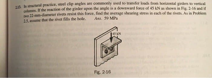 2.13. In structural practice, steel clip angles are commonly used to transfer loads from horizontal girders to vertical
columns. If the reaction of the girder upon the angle is a downward force of 45 kN as shown in Fig. 2-16 and if
two 22-mm-diameter rivets resist this force, find the average shearing stress in each of the rivets. As in Problem
2.5, assume that the rivet fills the hole.
Ans. 59 MPa
Fig. 2-16
45 KN