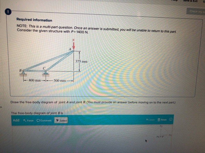 Required information
NOTE: This is a multi-part question. Once an answer is submitted, you will be unable to return to this part.
Consider the given structure with P= 1400 N.
B
400 mm 500 mm-
Draw the free-body diagram of joint A and joint B. (You must provide an answer before moving on to the next part.)
The free-body diagram of joint Bis
Add: Force Comment
375 mm
Select
Undo
Reset
Fy
Fx = 0
Fx
& Exit S
Check my w