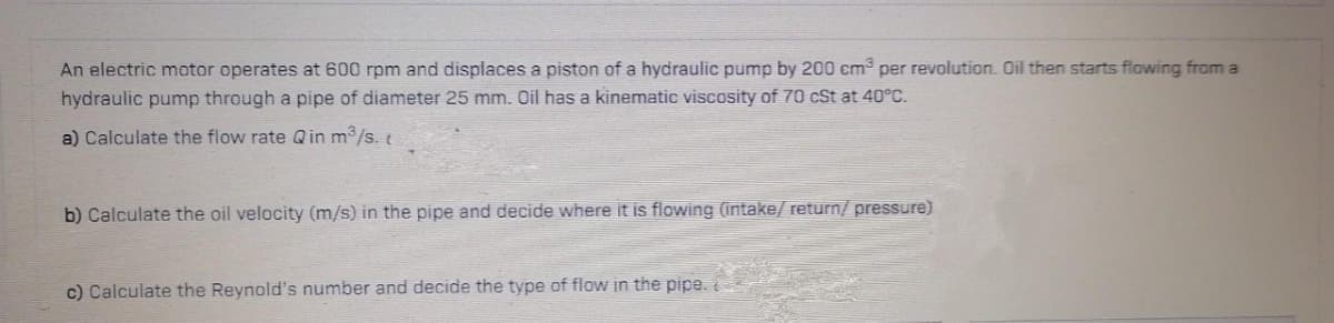 An electric motor operates at 600 rpm and displaces a piston of a hydraulic pump by 200 cm³ per revolution. Oil then starts flowing from a
hydraulic pump through a pipe of diameter 25 mm. Oil has a kinematic viscosity of 70 cSt at 40°C.
a) Calculate the flow rate Qin m³/s. t
b) Calculate the oil velocity (m/s) in the pipe and decide where it is flowing (intake/ return/pressure)
c) Calculate the Reynold's number and decide the type of flow in the pipe.