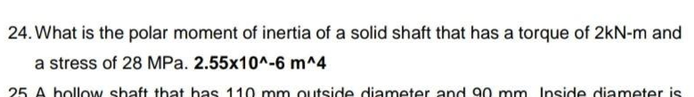 24. What is the polar moment of inertia of a solid shaft that has a torque of 2kN-m and
a stress of 28 MPa. 2.55x10^-6 m^4
25 A hollow shaft that has 110 mm outside diameter and 90 mm Inside diameter is