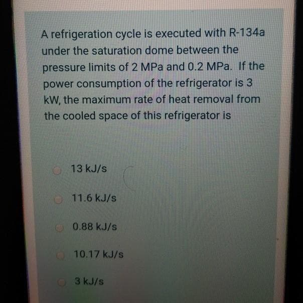 A refrigeration cycle is executed with R-134a
under the saturation dome between the
pressure limits of 2 MPa and 0.2 MPa. If the
power consumption of the refrigerator is 3
kW, the maximum rate of heat removal from
the cooled space of this refrigerator is
13 kJ/s
11.6 kJ/s
0.88 kJ/s
10.17 kJ/s
3 kJ/s