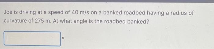 Joe is driving at a speed of 40 m/s on a banked roadbed having a radius of
curvature of 275 m. At what angle is the roadbed banked?
0