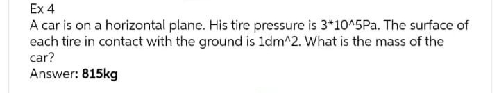 Ex 4
A car is on a horizontal plane. His tire pressure is 3*10^5Pa. The surface of
each tire in contact with the ground is 1dm^2. What is the mass of the
car?
Answer: 815kg