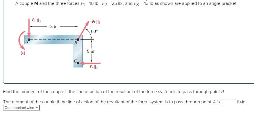 A couple M and the three forces F₁ = 10 lb, F₂= 25 lb, and F3 = 43 lb as shown are applied to an angle bracket.
M
F₁ lb
-12 in.
F₂lb
60°
8 in.
F3lb
Find the moment of the couple if the line of action of the resultant of the force system is to pass through point A.
The moment of the couple if the line of action of the resultant of the force system is to pass through point A is
Counterclockwise
lb-in.