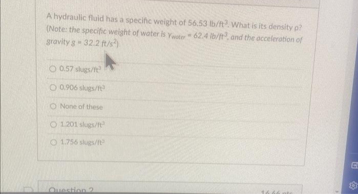 A hydraulic fluid has a specific weight of 56.53 lb/ft3 What is its density p?
(Note: the specific weight of water is Ywater - 62.4 lb/ft, and the acceleration of
gravity g -32.2 ft/s²)
O0.57 slugs/ft
O 0.906 slugs/ft³
None of these
O1.201 slugs/ft³
1.756 slugs/ft
Question 2
16 AGH
P
Sos